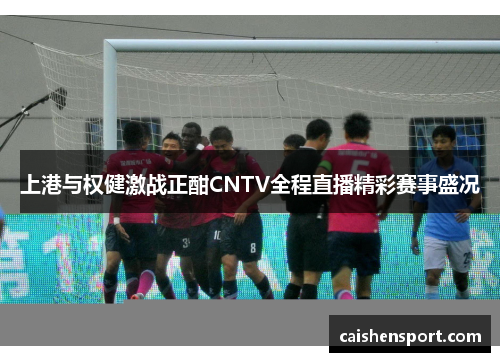 上港与权健激战正酣CNTV全程直播精彩赛事盛况