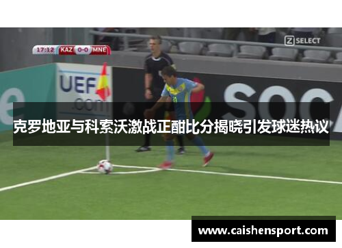克罗地亚与科索沃激战正酣比分揭晓引发球迷热议